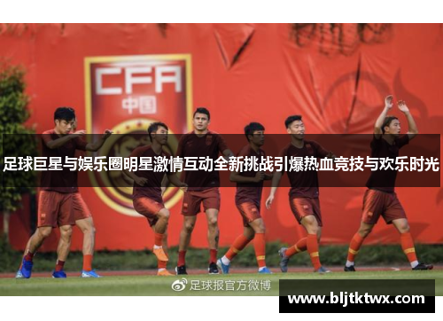 足球巨星与娱乐圈明星激情互动全新挑战引爆热血竞技与欢乐时光