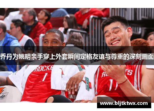 乔丹为姚明亲手穿上外套瞬间定格友谊与尊重的深刻画面
