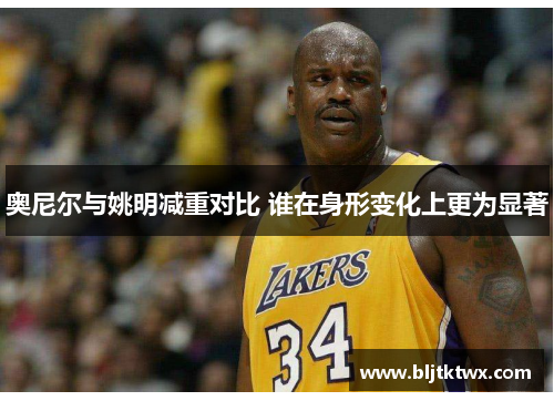 奥尼尔与姚明减重对比 谁在身形变化上更为显著
