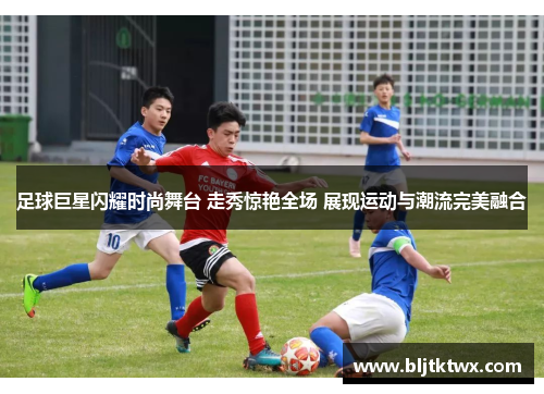 足球巨星闪耀时尚舞台 走秀惊艳全场 展现运动与潮流完美融合