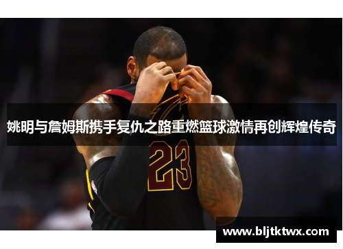 姚明与詹姆斯携手复仇之路重燃篮球激情再创辉煌传奇