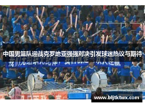 中国男篮队迎战克罗地亚强强对决引发球迷热议与期待